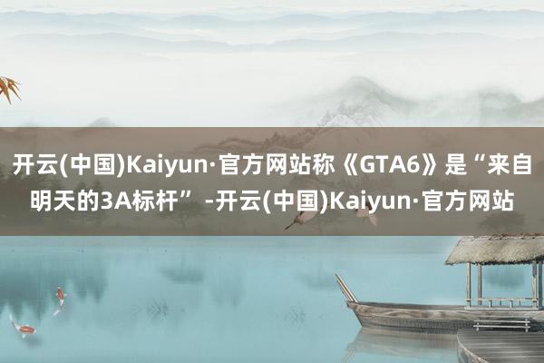 开云(中国)Kaiyun·官方网站称《GTA6》是“来自明天的3A标杆” -开云(中国)Kaiyun·官方网站