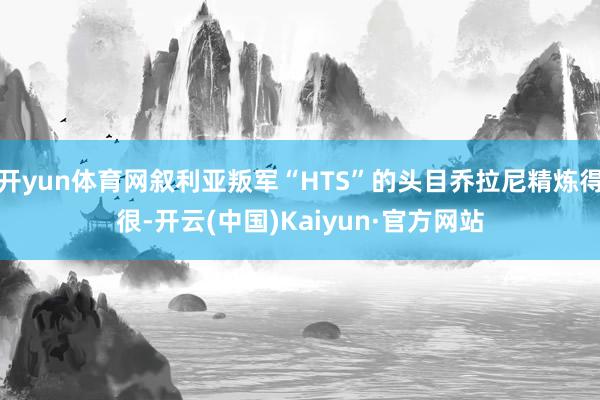 开yun体育网叙利亚叛军“HTS”的头目乔拉尼精炼得很-开云(中国)Kaiyun·官方网站