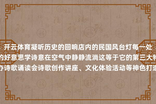 开云体育凝听历史的回响店内的民国风台灯每一处细节齐在诉说着慢生涯的好意思学诗意在空气中静静流淌这等于它的第三大特质书店还计较通过举办诗歌诵读会诗歌创作讲座、文化体验活动等神色打造一个集阅读、换取创作、体验于一体的文化空间为读者提供丰富各类的文化体验和艺术进步就业这么的书店不仅是竹素的栖息之所更是历史与文化的传承之地期待着它下一次带给吉吉的惊喜小贴士地址：买卖技艺：周一至周日 09:00—19:00