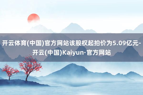 开云体育(中国)官方网站该股权起拍价为5.09亿元-开云(中国)Kaiyun·官方网站