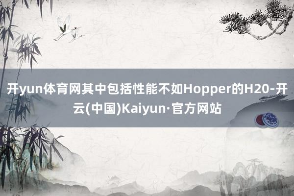 开yun体育网其中包括性能不如Hopper的H20-开云(中国)Kaiyun·官方网站