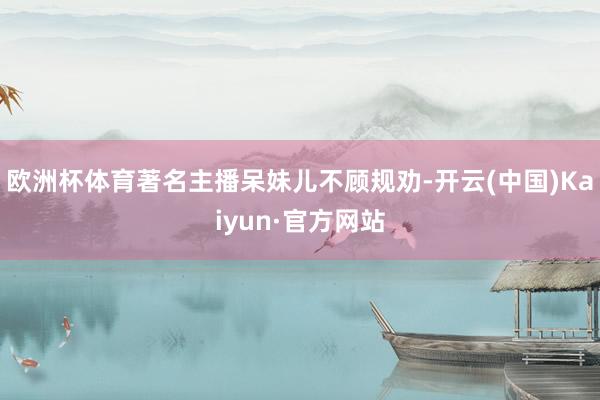 欧洲杯体育著名主播呆妹儿不顾规劝-开云(中国)Kaiyun·官方网站