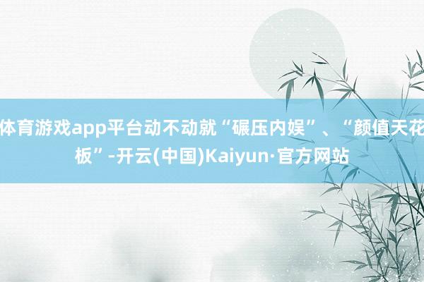 体育游戏app平台动不动就“碾压内娱”、“颜值天花板”-开云(中国)Kaiyun·官方网站