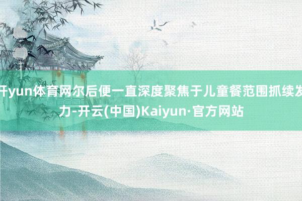 开yun体育网尔后便一直深度聚焦于儿童餐范围抓续发力-开云(中国)Kaiyun·官方网站