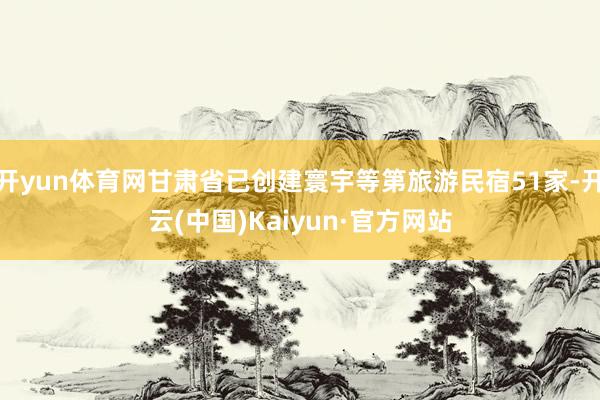开yun体育网甘肃省已创建寰宇等第旅游民宿51家-开云(中国)Kaiyun·官方网站