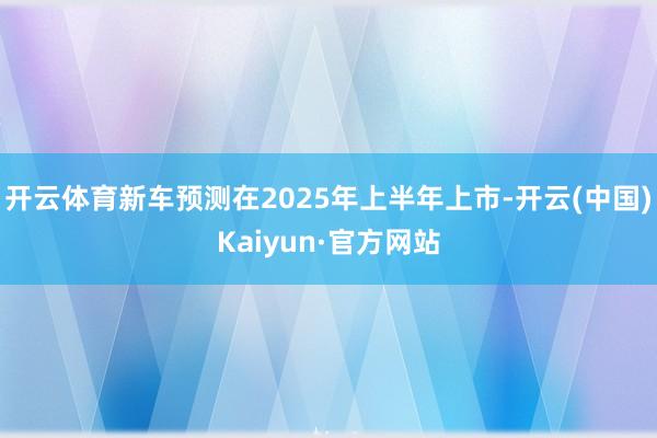开云体育新车预测在2025年上半年上市-开云(中国)Kaiyun·官方网站