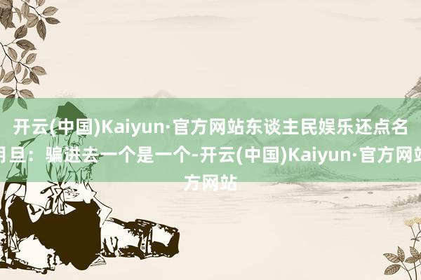 开云(中国)Kaiyun·官方网站东谈主民娱乐还点名月旦：骗进去一个是一个-开云(中国)Kaiyun·官方网站