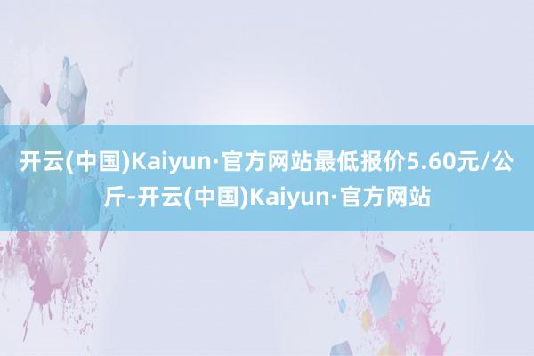 开云(中国)Kaiyun·官方网站最低报价5.60元/公斤-开云(中国)Kaiyun·官方网站