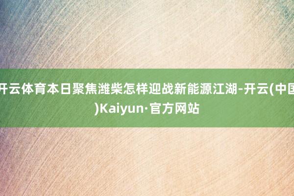 开云体育本日聚焦潍柴怎样迎战新能源江湖-开云(中国)Kaiyun·官方网站