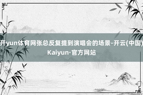 开yun体育网张总反复提到演唱会的场景-开云(中国)Kaiyun·官方网站