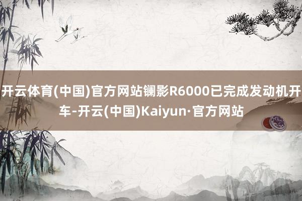 开云体育(中国)官方网站镧影R6000已完成发动机开车-开云(中国)Kaiyun·官方网站