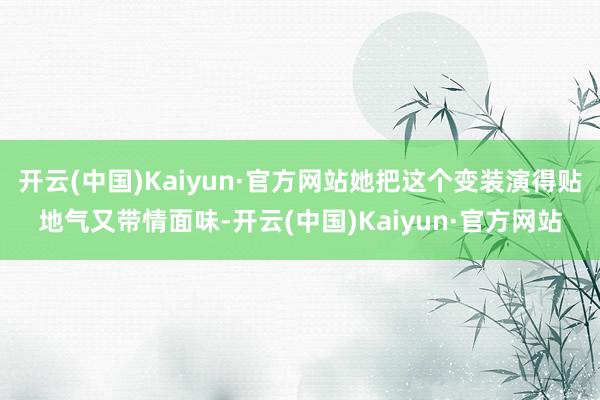 开云(中国)Kaiyun·官方网站她把这个变装演得贴地气又带情面味-开云(中国)Kaiyun·官方网站