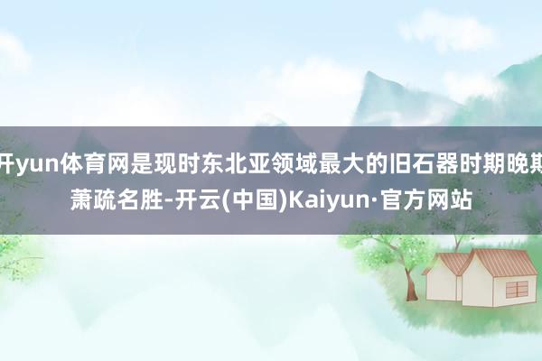 开yun体育网是现时东北亚领域最大的旧石器时期晚期萧疏名胜-开云(中国)Kaiyun·官方网站