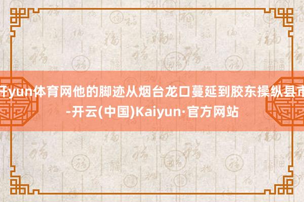 开yun体育网他的脚迹从烟台龙口蔓延到胶东操纵县市-开云(中国)Kaiyun·官方网站
