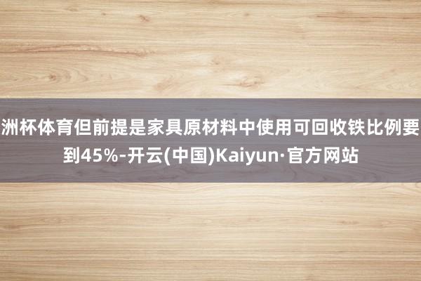 欧洲杯体育但前提是家具原材料中使用可回收铁比例要达到45%-开云(中国)Kaiyun·官方网站
