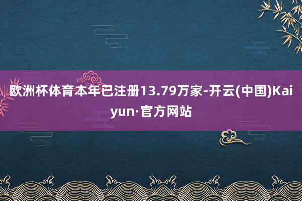 欧洲杯体育本年已注册13.79万家-开云(中国)Kaiyun·官方网站