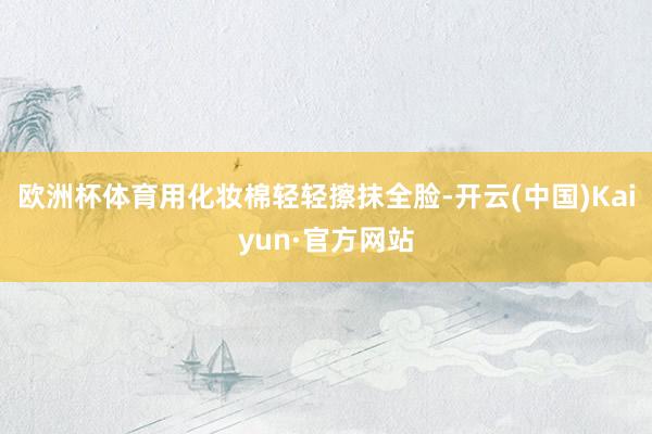 欧洲杯体育用化妆棉轻轻擦抹全脸-开云(中国)Kaiyun·官方网站