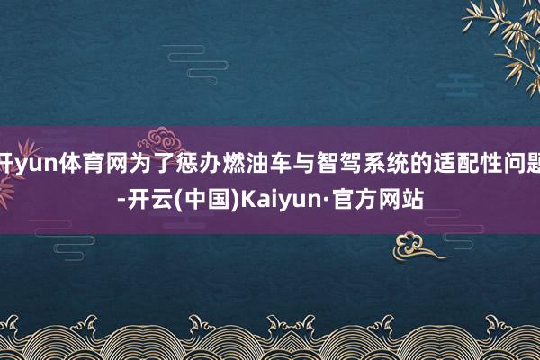开yun体育网为了惩办燃油车与智驾系统的适配性问题-开云(中国)Kaiyun·官方网站