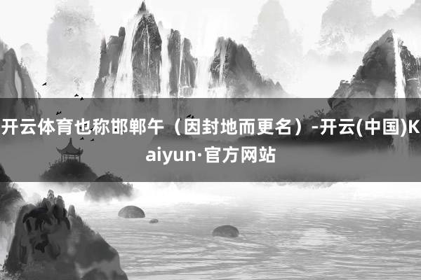 开云体育也称邯郸午（因封地而更名）-开云(中国)Kaiyun·官方网站