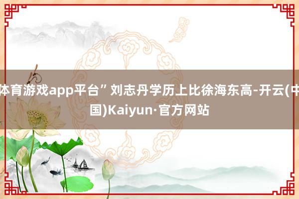 体育游戏app平台”刘志丹学历上比徐海东高-开云(中国)Kaiyun·官方网站
