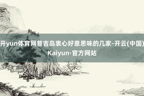 开yun体育网普吉岛衷心好意思味的几家-开云(中国)Kaiyun·官方网站
