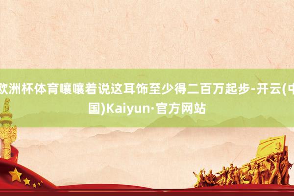 欧洲杯体育嚷嚷着说这耳饰至少得二百万起步-开云(中国)Kaiyun·官方网站