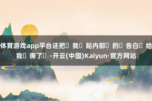 体育游戏app平台还把‬我‬贴内部‬的‬告白‬给我‬撕了‬-开云(中国)Kaiyun·官方网站