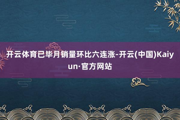 开云体育已毕月销量环比六连涨-开云(中国)Kaiyun·官方网站