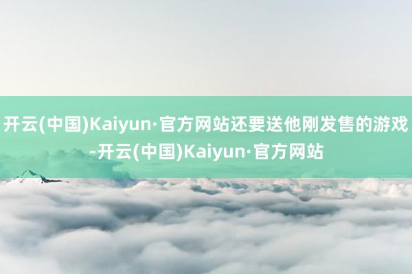 开云(中国)Kaiyun·官方网站还要送他刚发售的游戏-开云(中国)Kaiyun·官方网站