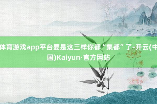 体育游戏app平台要是这三样你都“集都”了-开云(中国)Kaiyun·官方网站