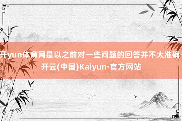 开yun体育网是以之前对一些问题的回答并不太准确-开云(中国)Kaiyun·官方网站