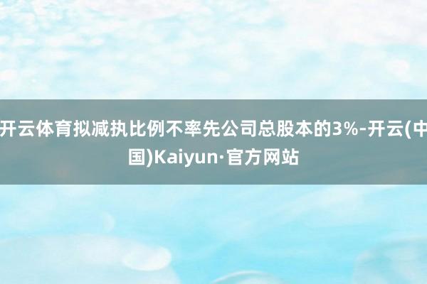 开云体育拟减执比例不率先公司总股本的3%-开云(中国)Kaiyun·官方网站