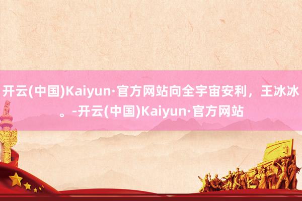 开云(中国)Kaiyun·官方网站向全宇宙安利，王冰冰。-开云(中国)Kaiyun·官方网站