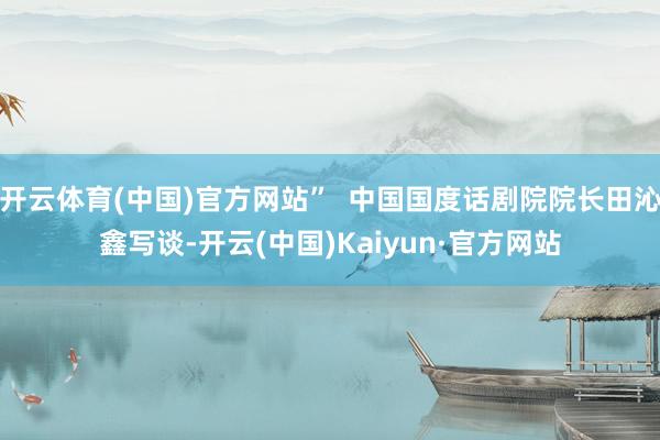 开云体育(中国)官方网站”  中国国度话剧院院长田沁鑫写谈-开云(中国)Kaiyun·官方网站
