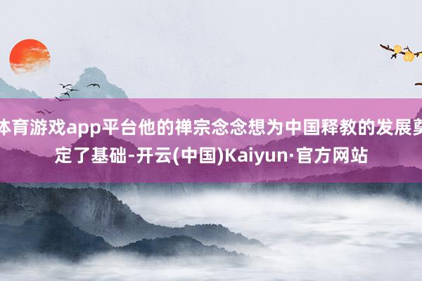 体育游戏app平台他的禅宗念念想为中国释教的发展奠定了基础-开云(中国)Kaiyun·官方网站