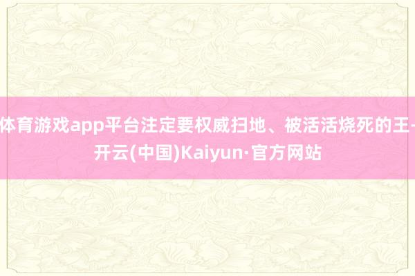 体育游戏app平台注定要权威扫地、被活活烧死的王-开云(中国)Kaiyun·官方网站