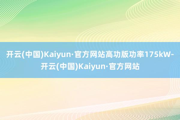 开云(中国)Kaiyun·官方网站高功版功率175kW-开云(中国)Kaiyun·官方网站