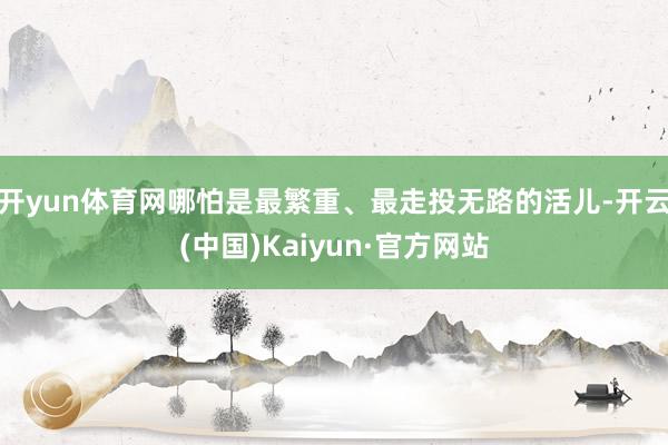 开yun体育网哪怕是最繁重、最走投无路的活儿-开云(中国)Kaiyun·官方网站