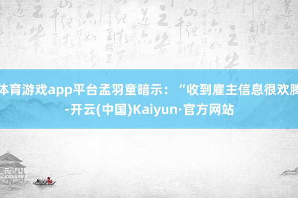 体育游戏app平台孟羽童暗示：“收到雇主信息很欢腾-开云(中国)Kaiyun·官方网站