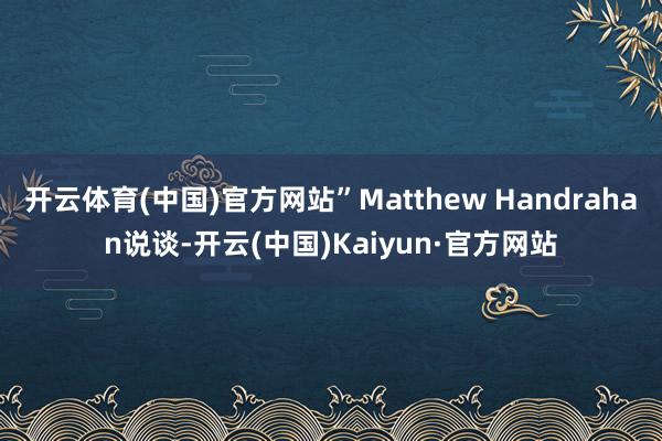 开云体育(中国)官方网站”Matthew Handrahan说谈-开云(中国)Kaiyun·官方网站