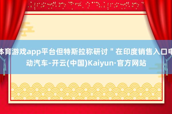体育游戏app平台但特斯拉称研讨＂在印度销售入口电动汽车-开云(中国)Kaiyun·官方网站