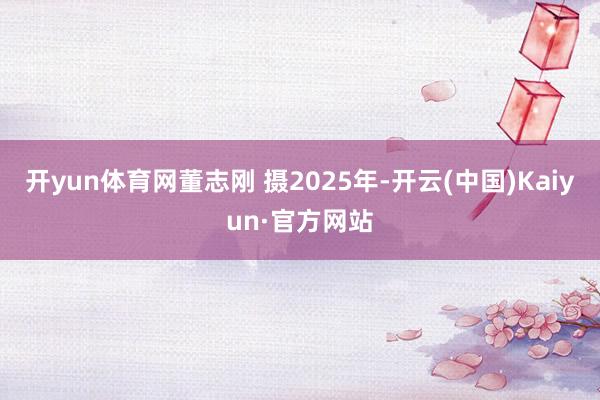开yun体育网董志刚 摄2025年-开云(中国)Kaiyun·官方网站
