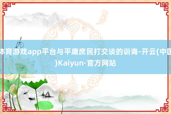 体育游戏app平台与平庸庶民打交谈的训诲-开云(中国)Kaiyun·官方网站