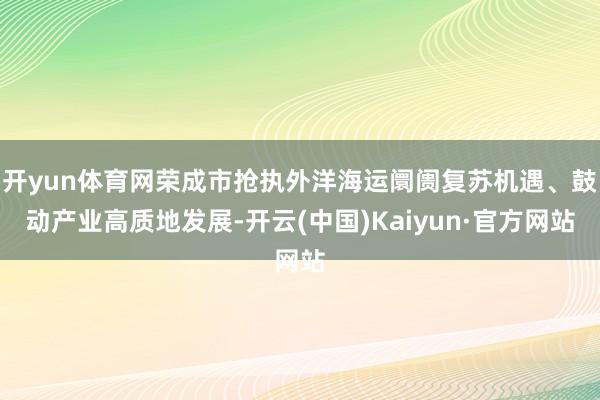 开yun体育网荣成市抢执外洋海运阛阓复苏机遇、鼓动产业高质地发展-开云(中国)Kaiyun·官方网站
