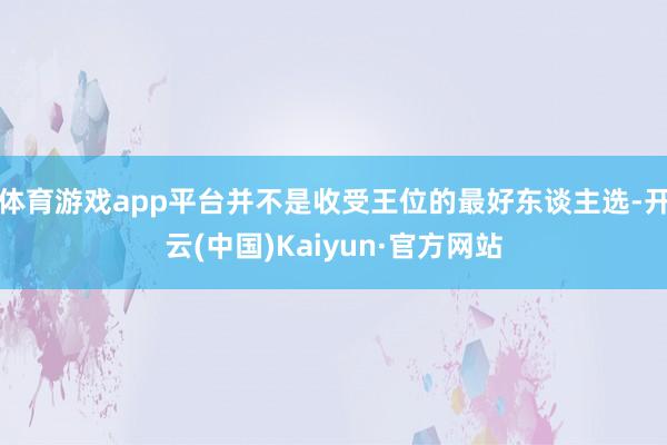 体育游戏app平台并不是收受王位的最好东谈主选-开云(中国)Kaiyun·官方网站
