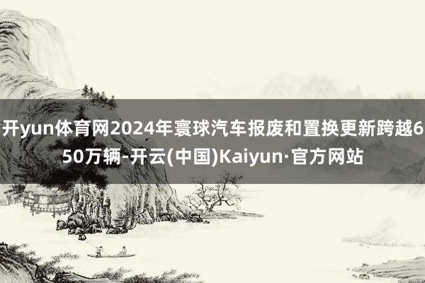 开yun体育网2024年寰球汽车报废和置换更新跨越650万辆-开云(中国)Kaiyun·官方网站