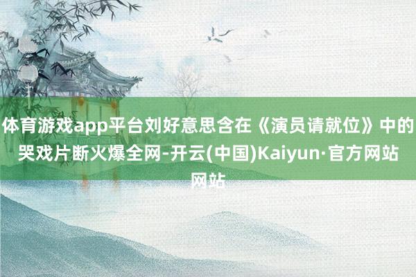 体育游戏app平台刘好意思含在《演员请就位》中的哭戏片断火爆全网-开云(中国)Kaiyun·官方网站