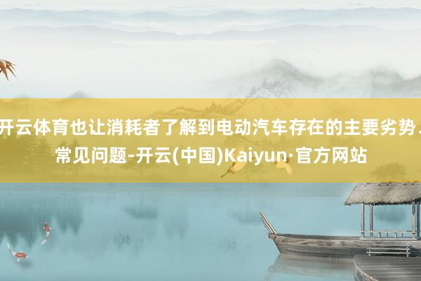 开云体育也让消耗者了解到电动汽车存在的主要劣势、常见问题-开云(中国)Kaiyun·官方网站