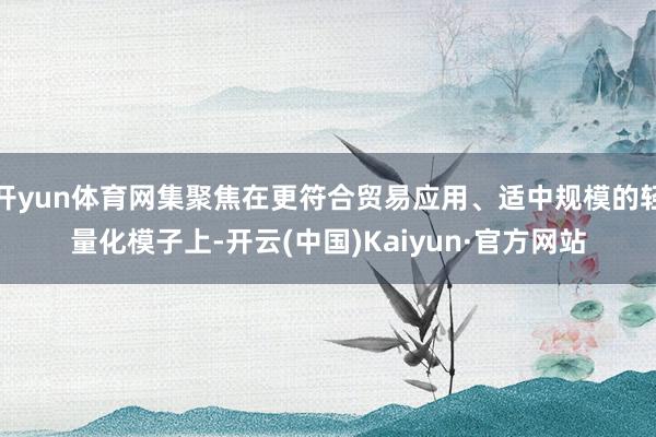 开yun体育网集聚焦在更符合贸易应用、适中规模的轻量化模子上-开云(中国)Kaiyun·官方网站