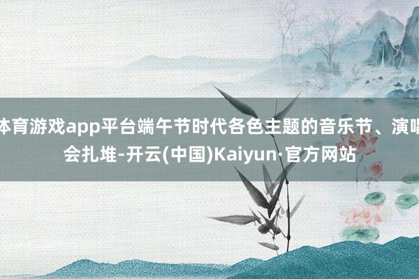 体育游戏app平台端午节时代各色主题的音乐节、演唱会扎堆-开云(中国)Kaiyun·官方网站